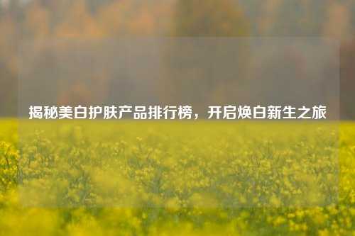 揭秘美白护肤产品排行榜，开启焕白新生之旅