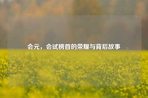 会元，会试榜首的荣耀与背后故事