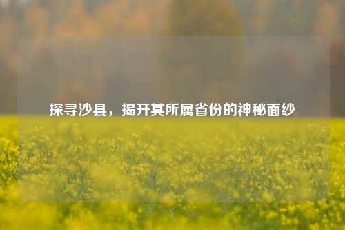 探寻沙县，揭开其所属省份的神秘面纱