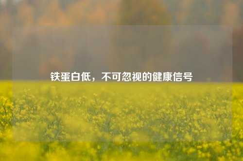 铁蛋白低,不可忽视的健康信号