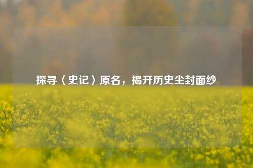 探寻〈史记〉原名，揭开历史尘封面纱