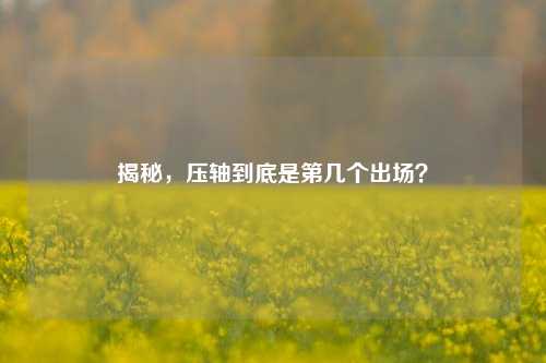 揭秘，压轴到底是第几个出场？