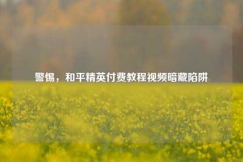 警惕，和平精英付费教程视频暗藏陷阱