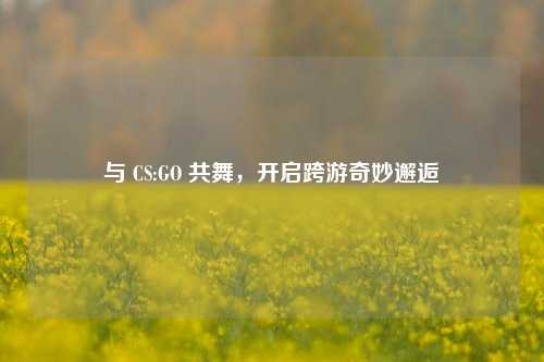 与 CS:GO 共舞,开启跨游奇妙邂逅