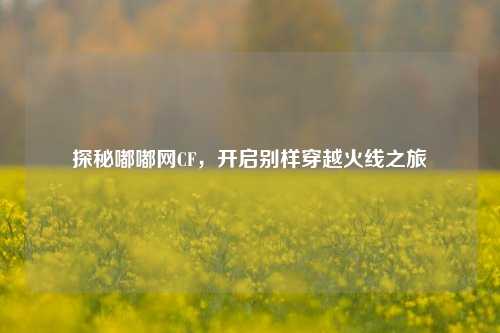探秘嘟嘟网CF，开启别样穿越火线之旅