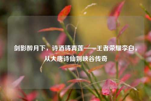 剑影醉月下，诗酒铸青莲——王者荣耀李白，从大唐诗仙到峡谷传奇