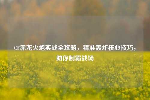 CF赤龙火炮实战全攻略，精准轰炸核心技巧，助你制霸战场