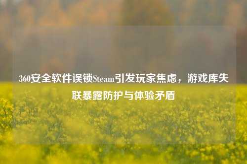 360安全软件误锁Steam引发玩家焦虑，游戏库失联暴露防护与体验矛盾