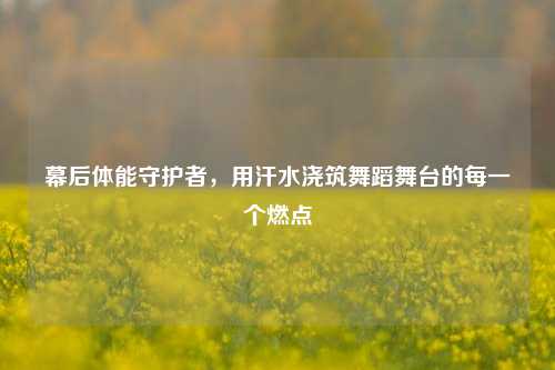 幕后体能守护者,用汗水浇筑舞蹈舞台的每一个燃点