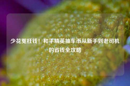 少花冤枉钱！和平精英抽车币从新手到老司机的省钱全攻略