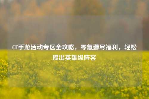 CF手游活动专区全攻略,零氪薅尽福利,轻松攒出英雄级阵容