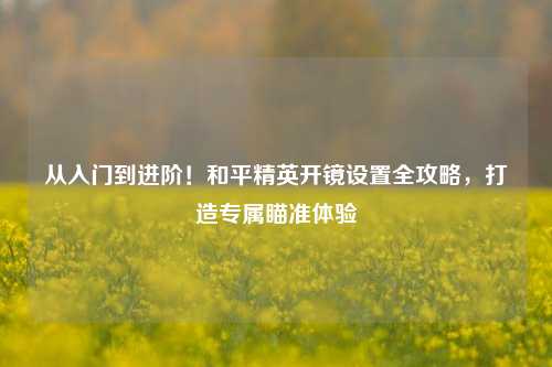 从入门到进阶！和平精英开镜设置全攻略，打造专属瞄准体验