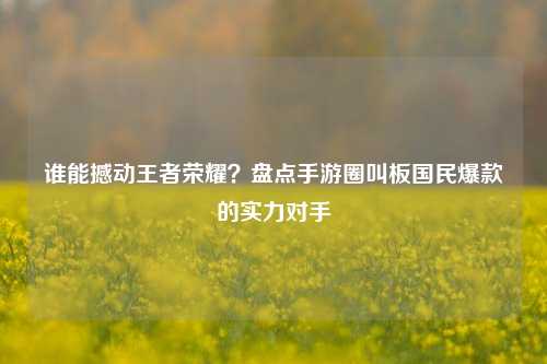 谁能撼动王者荣耀？盘点手游圈叫板国民爆款的实力对手