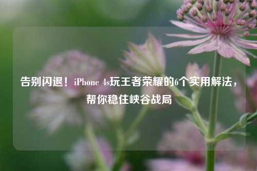 告别闪退！iPhone 4s玩王者荣耀的6个实用解法，帮你稳住峡谷战局