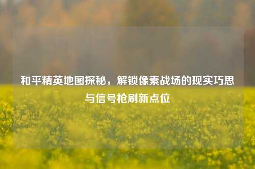 和平精英地图探秘，解锁像素战场的现实巧思与信号枪刷新点位