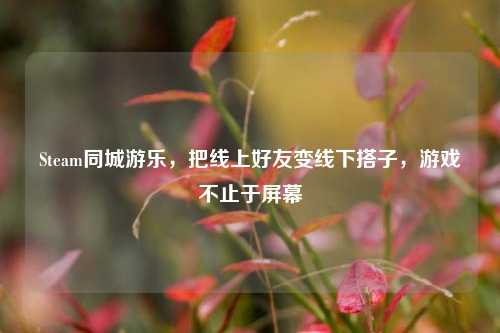 Steam同城游乐,把线上好友变线下搭子,游戏不止于屏幕
