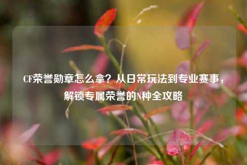 CF荣誉勋章怎么拿？从日常玩法到专业赛事，解锁专属荣誉的N种全攻略