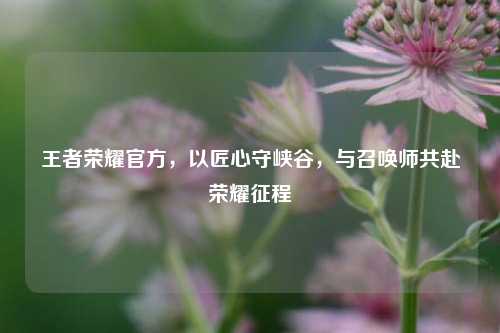 王者荣耀官方,以匠心守峡谷,与召唤师共赴荣耀征程