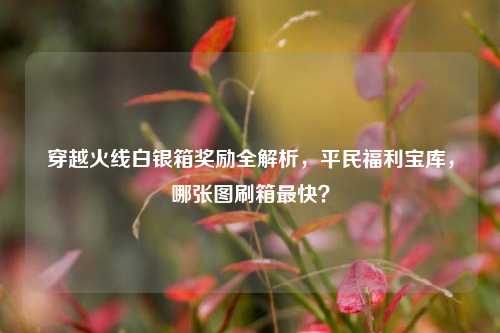 穿越火线白银箱奖励全解析,平民福利宝库,哪张图刷箱最快?