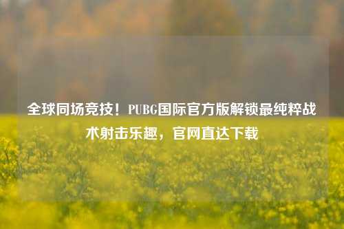 全球同场竞技！PUBG国际官方版解锁最纯粹战术射击乐趣，官网直达下载