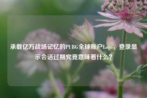 承载亿万战场记忆的PUBG全球账户Logo，登录显示会话过期究竟意味着什么？