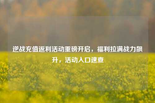 逆战充值返利活动重磅开启,福利拉满战力飙升,活动入口速查