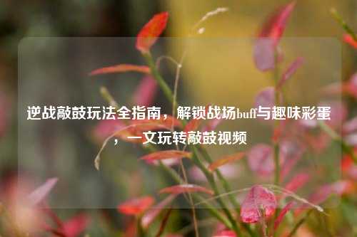 逆战敲鼓玩法全指南,解锁战场buff与趣味彩蛋,一文玩转敲鼓视频