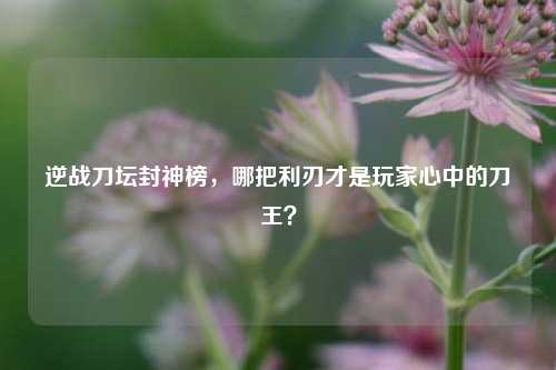 逆战刀坛封神榜,哪把利刃才是玩家心中的刀王?