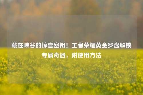 藏在峡谷的惊喜密钥！王者荣耀黄金罗盘解锁专属奇遇，附使用     