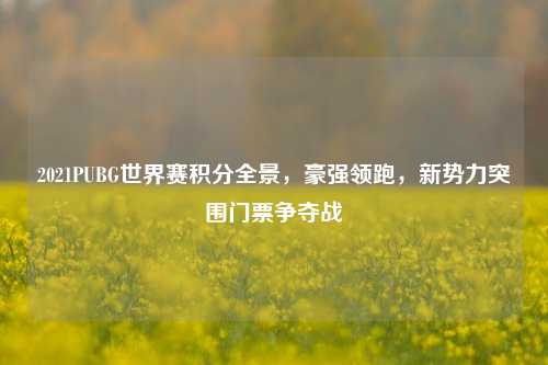 2021PUBG世界赛积分全景,豪强领跑,新势力突围门票争夺战