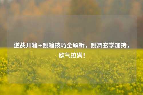 逆战开箱+跳箱技巧全解析,跳舞玄学加持,欧气拉满!