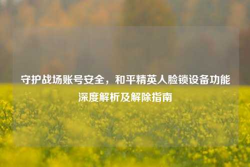 守护战场账号安全，和平精英人脸锁设备功能深度解析及解除指南