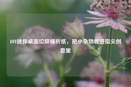 DIY迷你桌面垃圾桶折纸，把小杂物收进指尖创意里