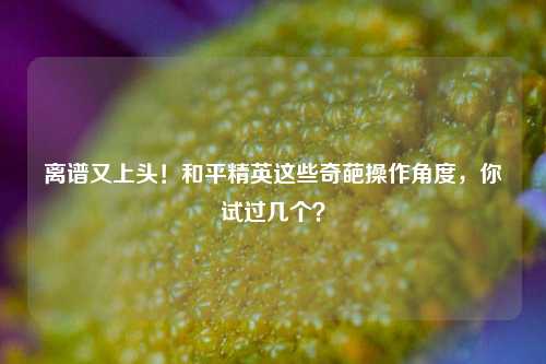 离谱又上头！和平精英这些奇葩操作角度，你试过几个？