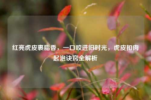 红亮虎皮裹脂香，一口咬进旧时光，虎皮扣肉起泡诀窍全解析