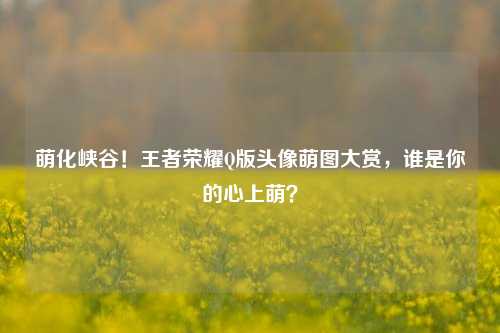 萌化峡谷！王者荣耀Q版头像萌图大赏，谁是你的心上萌？