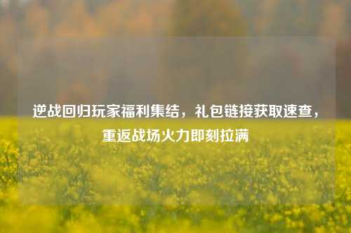 逆战回归玩家福利集结，礼包链接获取速查，重返战场火力即刻拉满