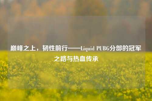 巅峰之上，韧性前行——Liquid PUBG分部的冠军之路与热血传承