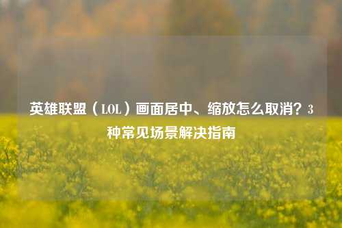 英雄联盟（LOL）画面居中、缩放怎么取消？3种常见场景解决指南