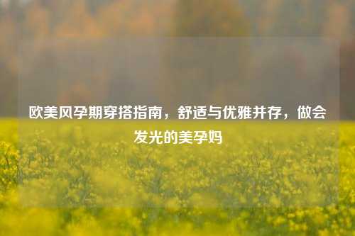 欧美风孕期穿搭指南，舒适与优雅并存，做会发光的美孕妈