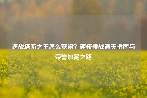 逆战塔防之王怎么获得？硬核挑战通关指南与荣誉加冕之路