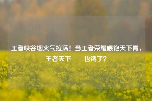 王者峡谷烟火气拉满！当王者荣耀喂饱天下胃，王者天下嫪毐也馋了？