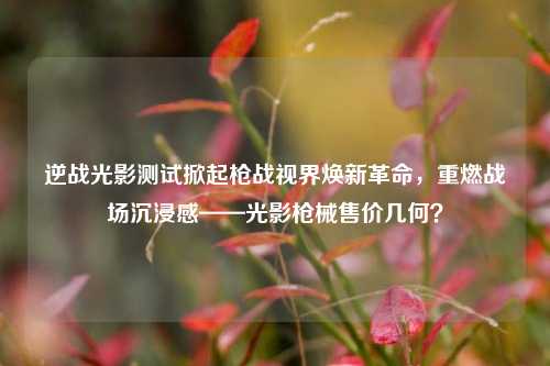 逆战光影测试掀起枪战视界焕新革命，重燃战场沉浸感——光影枪械售价几何？