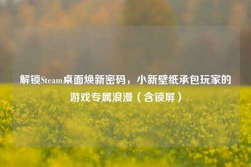 解锁Steam桌面焕新密码，小新壁纸承包玩家的游戏专属浪漫（含锁屏）