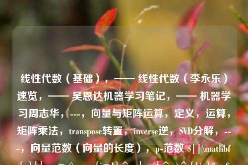 线性代数（基础），—— 线性代数（李永乐）速览，—— 吴恩达机器学习笔记，—— 机器学习周志华，---，向量与矩阵运算，定义，运算，矩阵乘法，transpose转置，inverse逆，SVD分解，---，向量范数（向量的长度），p-范数 $||\mathbf{x}||_p = (\sum_{i=1}^n |x_i|^p)^{1/p}$，$L_0$范数，$||\mathbf{x}||_0 = \sum_{i=1}^n [x_i \neq 0]$，向量中非零元素的个数，$L_1$范数，$||\mat