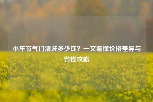 小车节气门清洗多少钱？一文看懂价格差异与省钱攻略