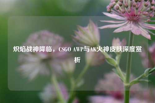 炽焰战神降临，CSGO AWP与AK火神皮肤深度赏析