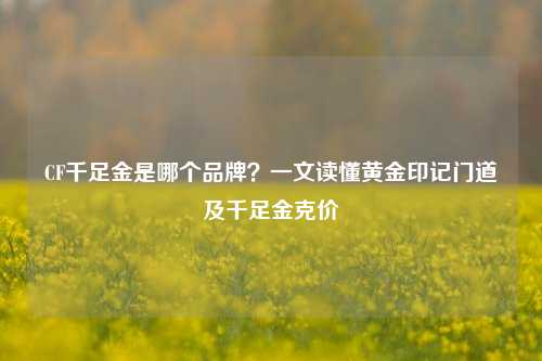 CF千足金是哪个品牌？一文读懂黄金印记门道及千足金克价