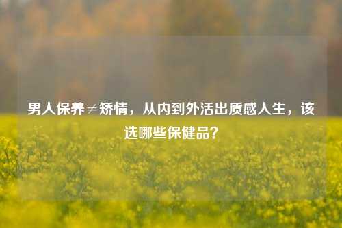 男人保养≠矫情，从内到外活出质感人生，该选哪些保健品？