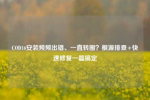 COD16安装频频出错、一直转圈？根源排查+快速修复一篇搞定